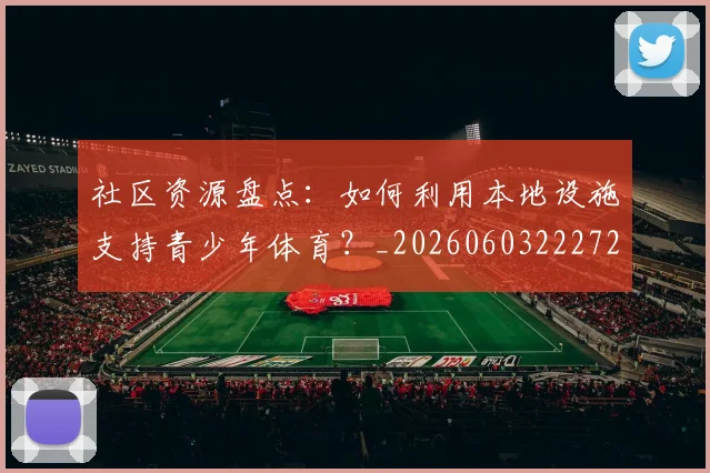 社区资源盘点：如何利用本地设施支持青少年体育？_20260603222726