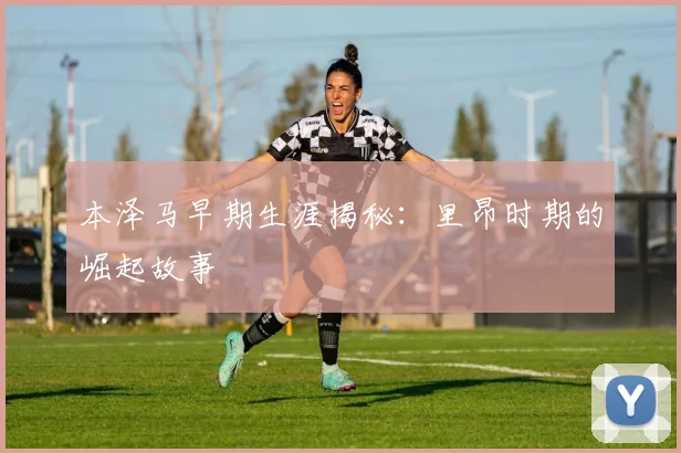 本泽马早期生涯揭秘：里昂时期的崛起故事