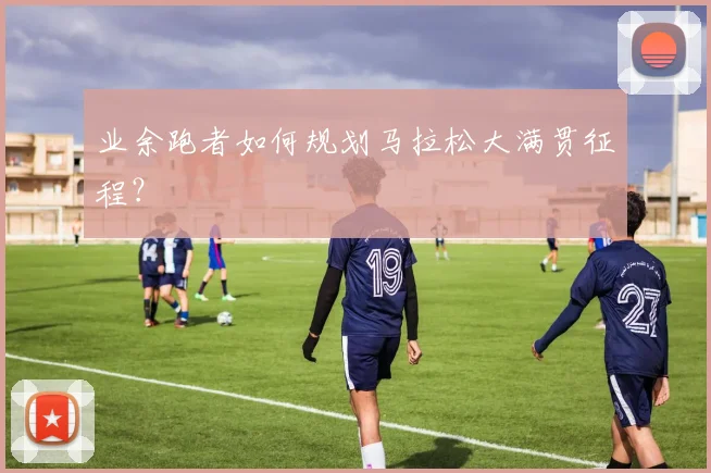 业余跑者如何规划马拉松大满贯征程？
