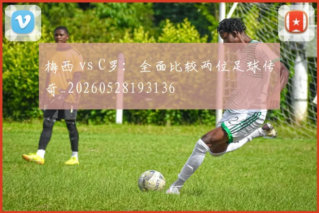梅西 vs C罗：全面比较两位足球传奇_20260528193136