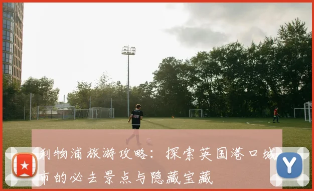 利物浦旅游攻略：探索英国港口城市的必去景点与隐藏宝藏