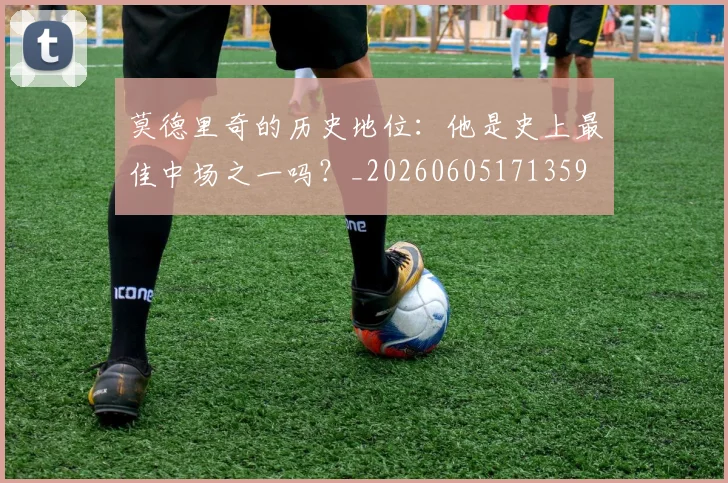 莫德里奇的历史地位:他是史上最佳中场之一吗?_20260605171359