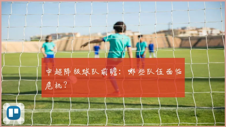 中超降级球队前瞻：哪些队伍面临危机？
