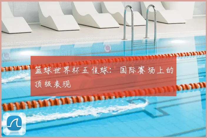 篮球世界杯五佳球：国际赛场上的顶级表现