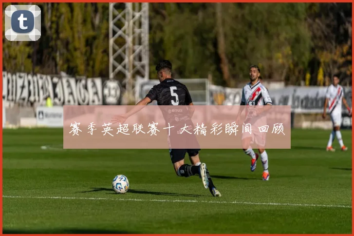 赛季英超联赛十大精彩瞬间回顾