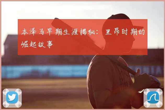 本泽马早期生涯揭秘：里昂时期的崛起故事
