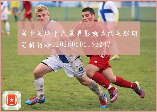 当今足坛十大最具影响力的足球明星排行榜_20260606153247