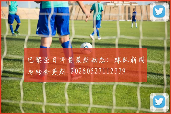 巴黎圣日耳曼最新动态：球队新闻与转会更新_20260527112339