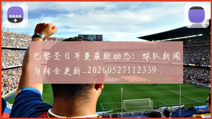 巴黎圣日耳曼最新动态：球队新闻与转会更新_20260527112339