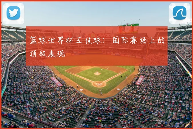 篮球世界杯五佳球：国际赛场上的顶级表现