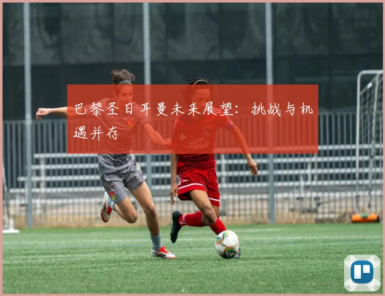 巴黎圣日耳曼未来展望:挑战与机遇并存